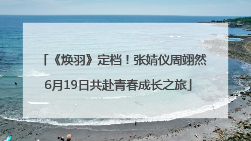 《焕羽》定档！张婧仪周翊然6月19日共赴青春成长之旅