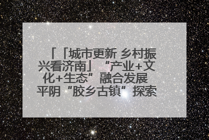 「城市更新 乡村振兴看济南」“产业+文化+生态”融合发展 平阴“胶乡古镇”探索振兴路径成效显著