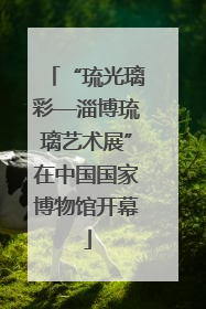 “琉光璃彩—淄博琉璃艺术展”在中国国家博物馆开幕