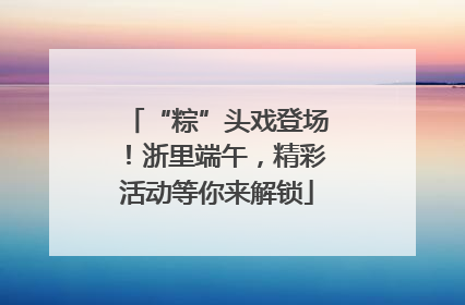 “粽”头戏登场！浙里端午，精彩活动等你来解锁