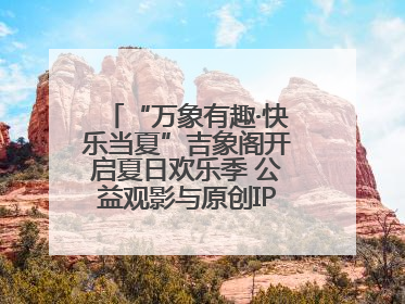 “万象有趣·快乐当夏”吉象阁开启夏日欢乐季 公益观影与原创IP首秀温暖全城