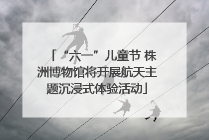 “六一”儿童节 株洲博物馆将开展航天主题沉浸式体验活动