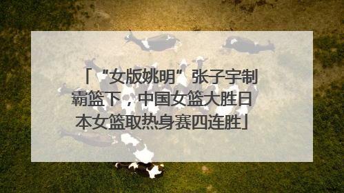 “女版姚明”张子宇制霸篮下，中国女篮大胜日本女篮取热身赛四连胜
