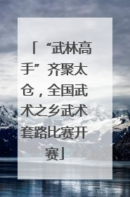 “武林高手”齐聚太仓，全国武术之乡武术套路比赛开赛