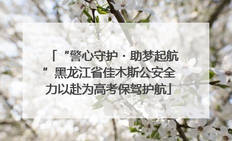 “警心守护・助梦起航”黑龙江省佳木斯公安全力以赴为高考保驾护航