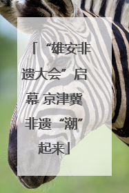 “雄安非遗大会”启幕 京津冀非遗“潮”起来