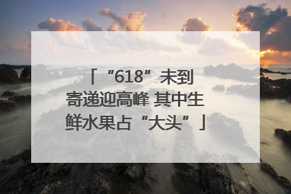“618”未到 寄递迎高峰 其中生鲜水果占“大头”