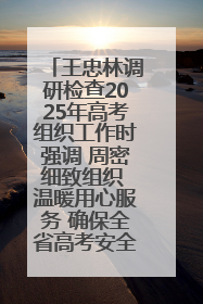 王忠林调研检查2025年高考组织工作时强调 周密细致组织 温暖用心服务 确保全省高考安全有序顺利
