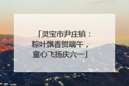 灵宝市尹庄镇：粽叶飘香贺端午，童心飞扬庆六一