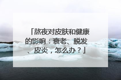 熬夜对皮肤和健康的影响：衰老、脱发、皮炎，怎么办？