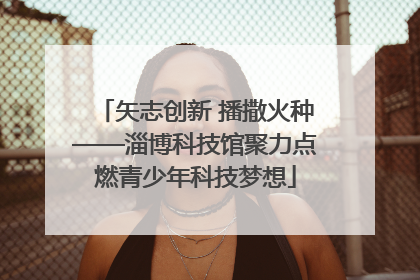 矢志创新 播撒火种——淄博科技馆聚力点燃青少年科技梦想