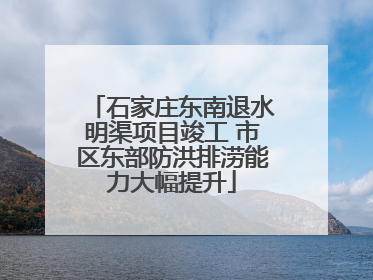 石家庄东南退水明渠项目竣工 市区东部防洪排涝能力大幅提升