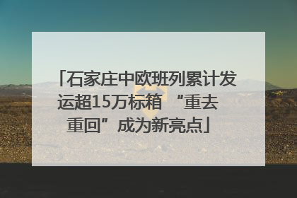 石家庄中欧班列累计发运超15万标箱 “重去重回”成为新亮点
