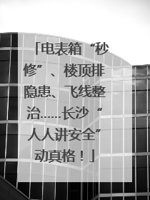电表箱“秒修”、楼顶排隐患、飞线整治……长沙“人人讲安全”动真格！