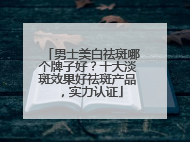 男士美白祛斑哪个牌子好？十大淡斑效果好祛斑产品，实力认证