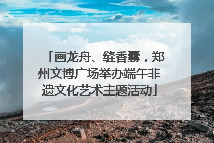 画龙舟、缝香囊，郑州文博广场举办端午非遗文化艺术主题活动
