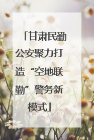 甘肃民勤公安聚力打造“空地联勤”警务新模式