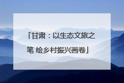 甘肃：以生态文旅之笔 绘乡村振兴画卷