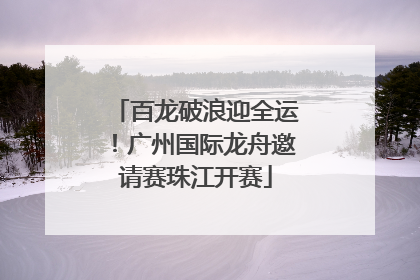 百龙破浪迎全运！广州国际龙舟邀请赛珠江开赛