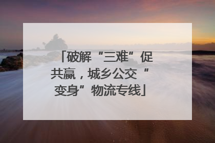 破解“三难”促共赢，城乡公交“变身”物流专线