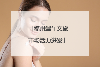 福州端午文旅市场活力迸发