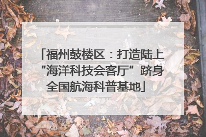 福州鼓楼区：打造陆上“海洋科技会客厅”跻身全国航海科普基地