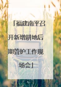 福建南平召开新增耕地后期管护工作现场会