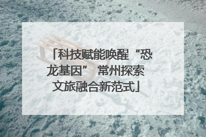 科技赋能唤醒“恐龙基因” 常州探索文旅融合新范式