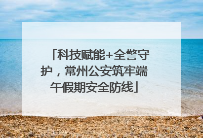 科技赋能+全警守护，常州公安筑牢端午假期安全防线