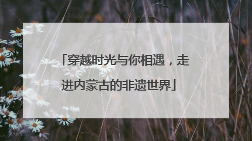 穿越时光与你相遇，走进内蒙古的非遗世界