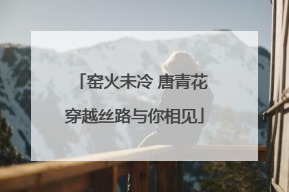 窑火未冷 唐青花穿越丝路与你相见