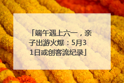 端午遇上六一，亲子出游火爆：5月31日或创客流纪录
