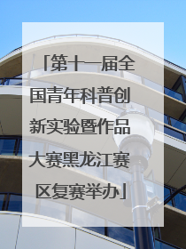 第十一届全国青年科普创新实验暨作品大赛黑龙江赛区复赛举办