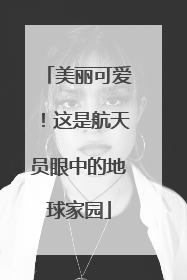 美丽可爱！这是航天员眼中的地球家园