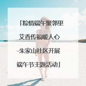 粽情端午聚邻里 艾香传福暖人心-朱家山社区开展端午节主题活动