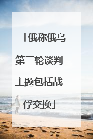 俄称俄乌第三轮谈判主题包括战俘交换