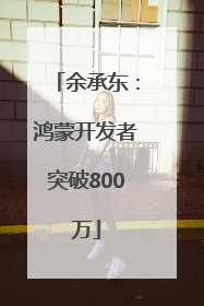 余承东：鸿蒙开发者突破800万