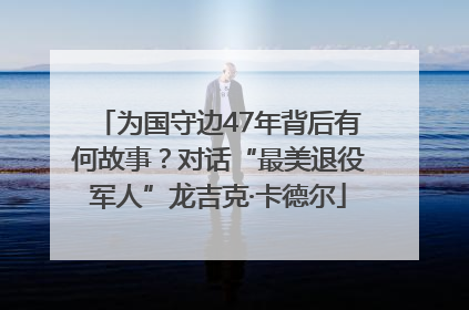 为国守边47年背后有何故事？对话“最美退役军人”龙吉克·卡德尔