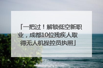 一把过！解锁低空新职业，成都10位残疾人取得无人机操控员执照