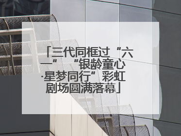 三代同框过“六一” “银龄童心·星梦同行”彩虹剧场圆满落幕