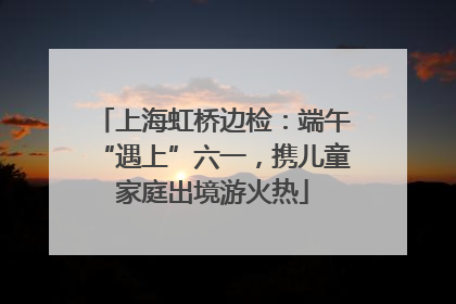 上海虹桥边检：端午“遇上”六一，携儿童家庭出境游火热