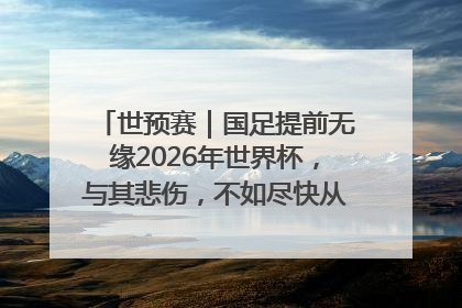 世预赛｜国足提前无缘2026年世界杯，与其悲伤，不如尽快从选帅开始重建