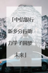 中信银行新乡分行助力学子圆梦未来