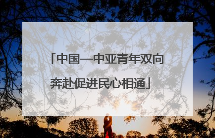 中国—中亚青年双向奔赴促进民心相通