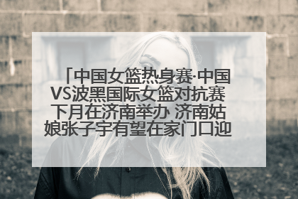 中国女篮热身赛·中国VS波黑国际女篮对抗赛下月在济南举办 济南姑娘张子宇有望在家门口迎来国家队首秀