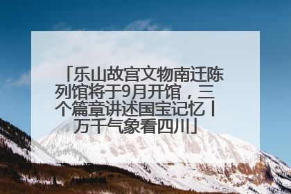 乐山故宫文物南迁陈列馆将于9月开馆，三个篇章讲述国宝记忆丨万千气象看四川