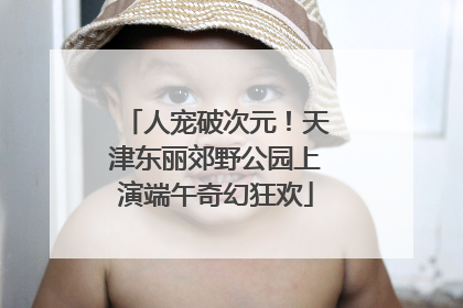 人宠破次元！天津东丽郊野公园上演端午奇幻狂欢
