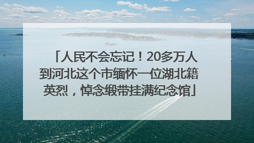 人民不会忘记！20多万人到河北这个市缅怀一位湖北籍英烈，悼念缎带挂满纪念馆
