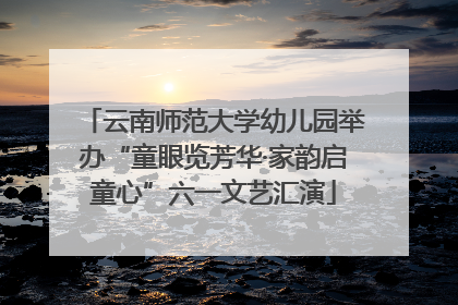 云南师范大学幼儿园举办“童眼览芳华·家韵启童心”六一文艺汇演