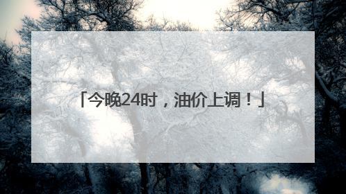 今晚24时，油价上调！